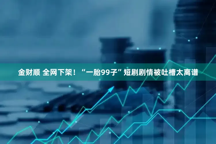 金财顺 全网下架！“一胎99子”短剧剧情被吐槽太离谱