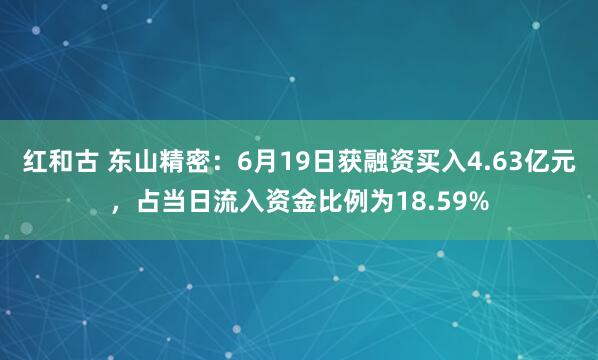 红和古 东山精密：6月19日获融资买入4.63亿元，占当日流入资金比例为18.59%