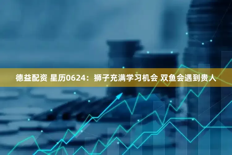 德益配资 星历0624：狮子充满学习机会 双鱼会遇到贵人