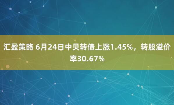 汇盈策略 6月24日中贝转债上涨1.45%，转股溢价率30.67%
