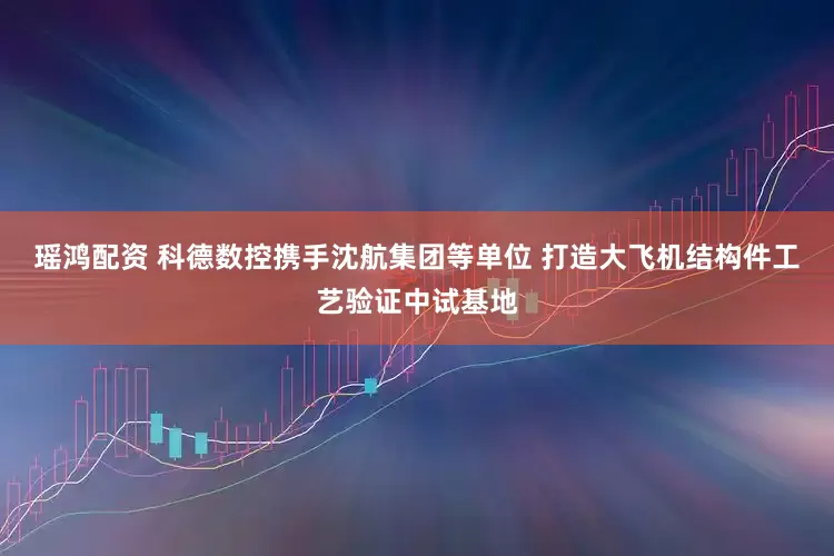 瑶鸿配资 科德数控携手沈航集团等单位 打造大飞机结构件工艺验证中试基地