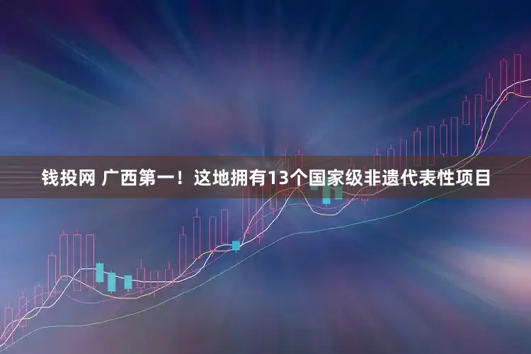 钱投网 广西第一！这地拥有13个国家级非遗代表性项目