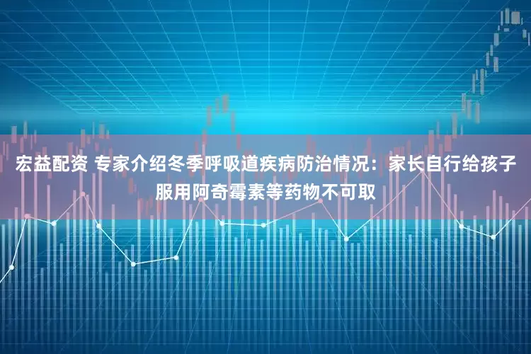 宏益配资 专家介绍冬季呼吸道疾病防治情况：家长自行给孩子服用阿奇霉素等药物不可取