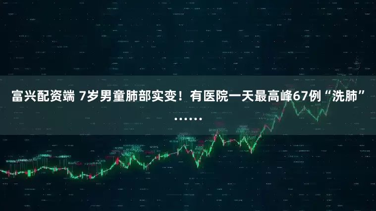 富兴配资端 7岁男童肺部实变！有医院一天最高峰67例“洗肺”……