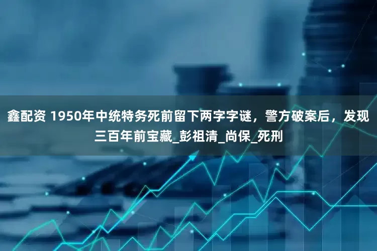 鑫配资 1950年中统特务死前留下两字字谜，警方破案后，发现三百年前宝藏_彭祖清_尚保_死刑