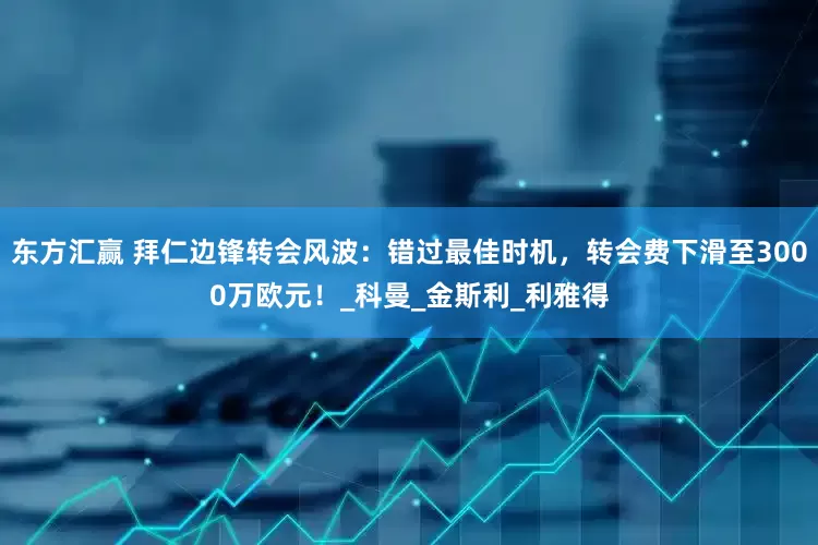 东方汇赢 拜仁边锋转会风波：错过最佳时机，转会费下滑至3000万欧元！_科曼_金斯利_利雅得