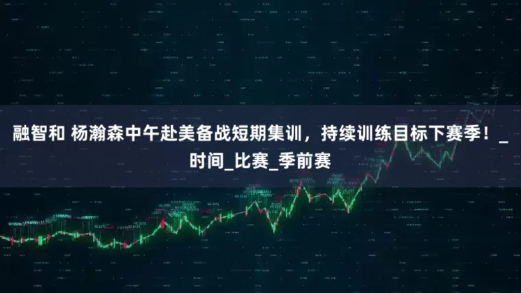 融智和 杨瀚森中午赴美备战短期集训，持续训练目标下赛季！_时间_比赛_季前赛