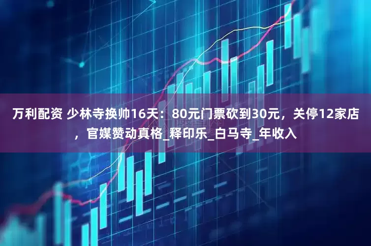 万利配资 少林寺换帅16天：80元门票砍到30元，关停12家店，官媒赞动真格_释印乐_白马寺_年收入