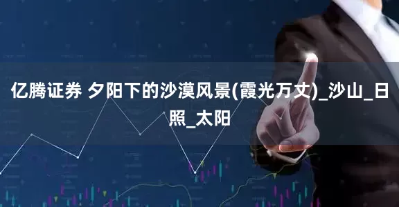亿腾证券 夕阳下的沙漠风景(霞光万丈)_沙山_日照_太阳