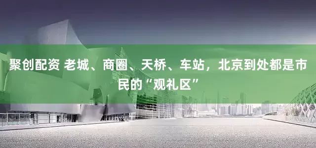 聚创配资 老城、商圈、天桥、车站，北京到处都是市民的“观礼区”