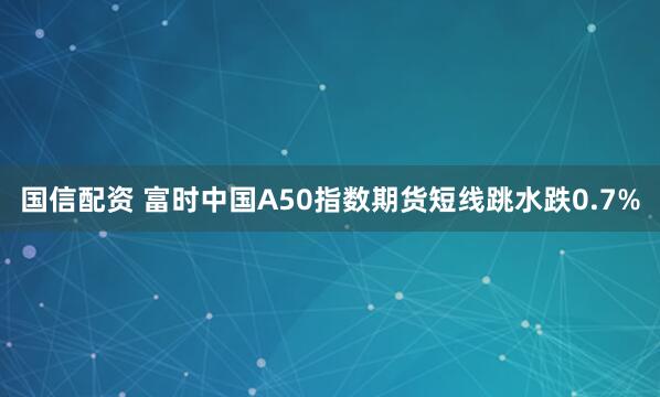 国信配资 富时中国A50指数期货短线跳水跌0.7%
