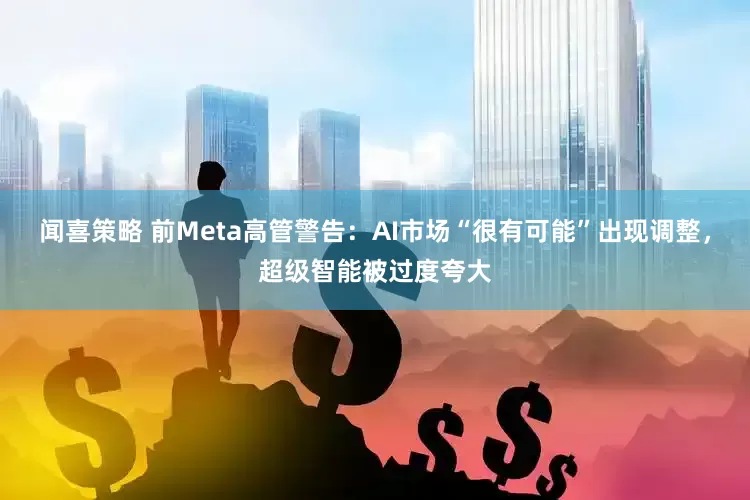 闻喜策略 前Meta高管警告：AI市场“很有可能”出现调整，超级智能被过度夸大