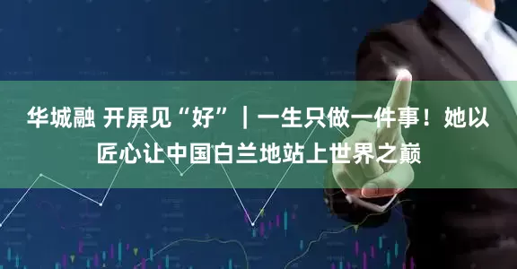 华城融 开屏见“好”｜一生只做一件事！她以匠心让中国白兰地站上世界之巅