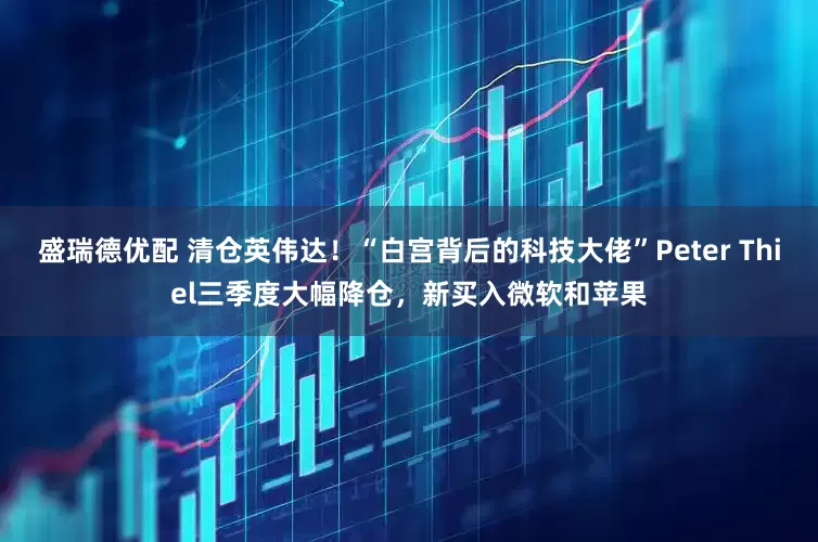盛瑞德优配 清仓英伟达！“白宫背后的科技大佬”Peter Thiel三季度大幅降仓，新买入微软和苹果