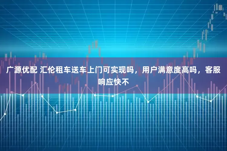 广源优配 汇伦租车送车上门可实现吗，用户满意度高吗，客服响应快不